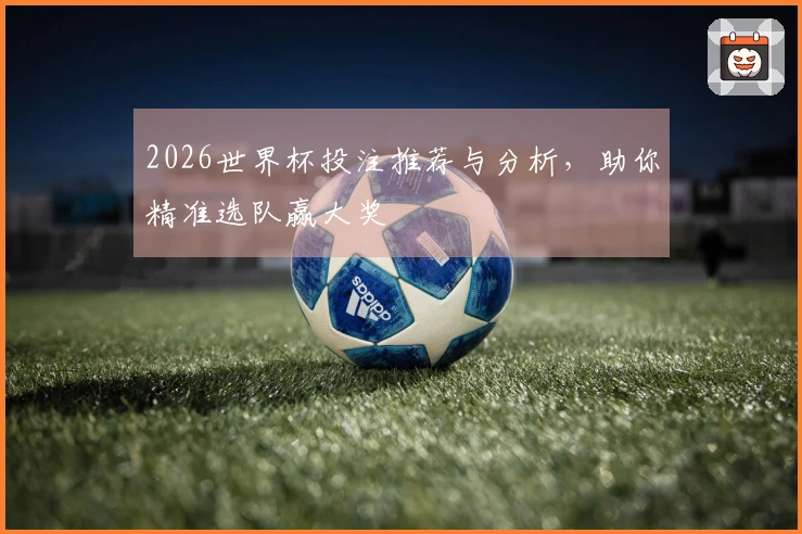 2026世界杯投注推荐与分析，助你精准选队赢大奖